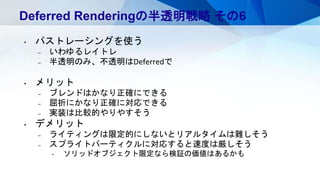 Deferred Renderingの半透明戦略 その6
• パストレーシングを使う
– いわゆるレイトレ
– 半透明のみ、不透明はDeferredで
• メリット
– ブレンドはかなり正確にできる
– 屈折にかなり正確に対応できる
– 実装は比較的やりやすそう
• デメリット
– ライティングは限定的にしないとリアルタイムは難しそう
– スプライトパーティクルに対応すると速度は厳しそう
• ソリッドオブジェクト限定なら検証の価値はあるかも
 