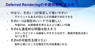 Deferred Renderingの半透明戦略 まとめ
• やはり、その1・2が安定して使いやすい
– デメリットもあるがほとんどの場面で対応できる
• その3・5は現在のハードでは難しい
– 今後の4K、8K解像度を考えるとより難しい印象
• その6も速度的な問題は抱えそう
– スケーラビリティは確保しやすそうなので、実現可能性は低く
ないと思う
• その4の可能性を探りたい
– 条件と使いどころを限定すれば効果高いかも
 