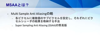 MSAAとは？
• Multi Sample Anti Aliasingの略
– 各ピクセルに複数個のサブピクセルを設定し、それぞれにピク
セルシェーダの結果を格納する手法
– Super Sampling Anti Aliasing (SSAA)の簡易版
 