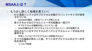 MSAAとは？
• もう少し詳しく処理を見ていく
– RTと深度バッファはサブピクセルの数だけバッファサイズが倍率
されている
• 4xMSAAの場合、4倍のバッファが取られる
– 各ピクセルではピクセルシェーダの起動は一度だけ
• サブピクセルを複数内包していても一度
• SSAAの場合はサブピクセルごとにピクセルシェーダが起動する
– 内包されているサブピクセルすべてにピクセルシェーダの出力を
保存する
• 内包していないサブピクセルには格納されない
– すべての描画が終わった後、すべてのサブピクセルのカラーの平
均を求める
• リゾルブ処理
 