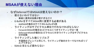 MSAAが使えない理由
• なぜDeferredではMSAAは使えないのか？
– 使えないわけではない
• 単純に費用対効果が悪すぎるだけ
– G-BufferをすべてMSAA用に変更する必要がある
• 4xMSAAの場合はすべてのG-Bufferが4倍
– ライティングはサブピクセル単位で行わなければならない
• Forward+MSAAの場合は1ピクセルにつきライティングは一度
• Deferred+MSAAの場合は1ピクセルに付きライティングはサブピクセル
分の回数
– ライティングした後にリゾルブ
• 半透明のブレンドと同じで、ライティング後のカラーでなければリゾ
ルブできない
– SSAAとほとんど変わらない
 