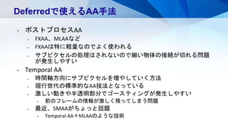 Deferredで使えるAA手法
• ポストプロセスAA
– FXAA、MLAAなど
– FXAAは特に軽量なのでよく使われる
– サブピクセルの処理はされないので細い物体の接続が切れる問題
が発生しやすい
• Temporal AA
– 時間軸方向にサブピクセルを増やしていく方法
– 現行世代の標準的なAA技法となっている
– 激しい動きや半透明部分でゴースティングが発生しやすい
• 前のフレームの情報が激しく残ってしまう問題
– 最近、SMAAがちょっと話題
• Temporal AA＋MLAAのような技術
 