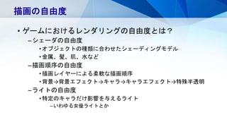 • ゲームにおけるレンダリングの自由度とは？
–シェーダの自由度
•オブジェクトの種類に合わせたシェーディングモデル
•金属、髪、肌、水など
–描画順序の自由度
•描画レイヤーによる柔軟な描画順序
•背景→背景エフェクト→キャラ→キャラエフェクト→特殊半透明
–ライトの自由度
•特定のキャラだけ影響を与えるライト
–いわゆる女優ライトとか
描画の自由度
 