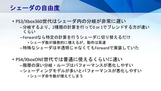 • PS3/Xbox360世代はシェーダ内の分岐が非常に遅い
–分岐するより、2種類の計算を行って0 or 1でブレンドする方が速い
くらい
–Forwardなら特定の計算を行うシェーダに切り替えるだけ
• シェーダ数が爆発的に増えるが、動作は高速
–特殊なシェーダは半透明じゃなくてもForwardで実装していた
• PS4/XboxONE世代では普通に使えるくらいに速い
–階層の深い分岐・ループはパフォーマンスが悪化しやすい
–シェーディングモデルが多いとパフォーマンスが悪化しやすい
• シェーダ命令数が増えてしまう
シェーダの自由度
 