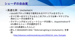 • 高速化例：Uncharted 4
–16x16のブロック単位で使用されるマテリアルをカウント
–すべて同一のマテリアルならこのブロックでは単一マテリアル
用のシェーダを使用する
–ライティングはコンピュートシェーダを使い、DispatchIndirectで
GPU側からシェーダの選択を行う
–20～30%高速化したらしい
–詳しくはSIGGRAPH 2016「Deferred Lighting in Uncharted 4」を参
照
•http://advances.realtimerendering.com/s2016/s16_ramy_final.pptx
シェーダの自由度
 