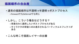 • 通常の描画順序は不透明→半透明→ポストプロセス
–ForwardでもDeferredでも同じ
• しかし、こういう場合はどうする？
–背景のみに適用したいポストプロセスがある
–キャラクタの背後にのみ表示されるパーティクルエフェクトが
ある
• こんな時こそ描画レイヤーの出番
描画順序の自由度
 