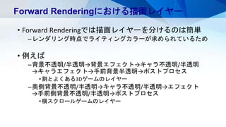 • Forward Renderingでは描画レイヤーを分けるのは簡単
–レンダリング時点でライティングカラーが求められているため
• 例えば
–背景不透明/半透明→背景エフェクト→キャラ不透明/半透明
→キャラエフェクト→手前背景半透明→ポストプロセス
•割とよくある3Dゲームのレイヤー
–奥側背景不透明/半透明→キャラ不透明/半透明→エフェクト
→手前側背景不透明/半透明→ポストプロセス
•横スクロールゲームのレイヤー
Forward Renderingにおける描画レイヤー
 