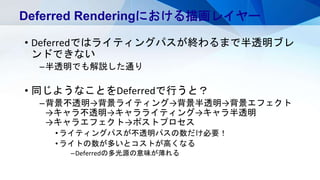 • Deferredではライティングパスが終わるまで半透明ブレ
ンドできない
–半透明でも解説した通り
• 同じようなことをDeferredで行うと？
–背景不透明→背景ライティング→背景半透明→背景エフェクト
→キャラ不透明→キャラライティング→キャラ半透明
→キャラエフェクト→ポストプロセス
•ライティングパスが不透明パスの数だけ必要！
•ライトの数が多いとコストが高くなる
–Deferredの多光源の意味が薄れる
Deferred Renderingにおける描画レイヤー
 