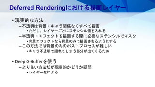 • 現実的な方法
–不透明は背景・キャラ関係なくすべて描画
• ただし、レイヤーごとにステンシル値を入れる
–半透明・エフェクトを描画する際に必要なステンシルでマスク
• 背景エフェクトなら背景のみに描画されるようにする
–この方法では背景のみのポストプロセスが難しい
• キャラ不透明で隠れてしまう部分が出てくるため
• Deep G-Bufferを使う
–より良い方法だが現実的かどうか疑問
• レイヤー数による
Deferred Renderingにおける描画レイヤー
 