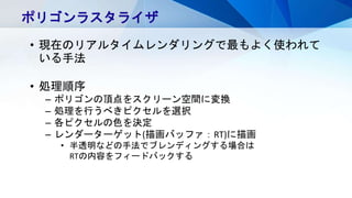 ポリゴンラスタライザ
• 現在のリアルタイムレンダリングで最もよく使われて
いる手法
• 処理順序
– ポリゴンの頂点をスクリーン空間に変換
– 処理を行うべきピクセルを選択
– 各ピクセルの色を決定
– レンダーターゲット(描画バッファ：RT)に描画
• 半透明などの手法でブレンディングする場合は
RTの内容をフィードバックする
 