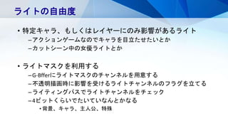 • 特定キャラ、もしくはレイヤーにのみ影響があるライト
–アクションゲームなのでキャラを目立たせたいとか
–カットシーン中の女優ライトとか
• ライトマスクを利用する
–G-Bfferにライトマスクのチャンネルを用意する
–不透明描画時に影響を受けるライトチャンネルのフラグを立てる
–ライティングパスでライトチャンネルをチェック
–4ビットくらいでたいていなんとかなる
• 背景、キャラ、主人公、特殊
ライトの自由度
 