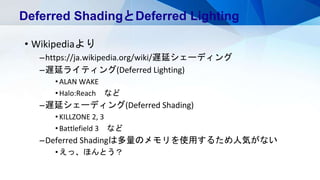 • Wikipediaより
–https://ja.wikipedia.org/wiki/遅延シェーディング
–遅延ライティング(Deferred Lighting)
•ALAN WAKE
•Halo:Reach など
–遅延シェーディング(Deferred Shading)
•KILLZONE 2, 3
•Battlefield 3 など
–Deferred Shadingは多量のメモリを使用するため人気がない
•えっ、ほんとう？
Deferred ShadingとDeferred Lighting
 