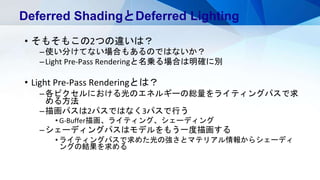 • そもそもこの2つの違いは？
–使い分けてない場合もあるのではないか？
–Light Pre-Pass Renderingと名乗る場合は明確に別
• Light Pre-Pass Renderingとは？
–各ピクセルにおける光のエネルギーの総量をライティングパスで求
める方法
–描画パスは2パスではなく3パスで行う
• G-Buffer描画、ライティング、シェーディング
–シェーディングパスはモデルをもう一度描画する
• ライティングパスで求めた光の強さとマテリアル情報からシェーディ
ングの結果を求める
Deferred ShadingとDeferred Lighting
 