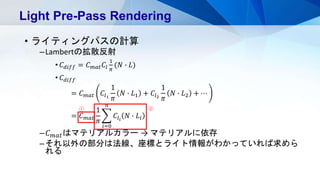 • ライティングパスの計算
–Lambertの拡散反射
• 𝐶 𝑑𝑖𝑓𝑓 = 𝐶 𝑚𝑎𝑡 𝐶𝑙
1
𝜋
(𝑁 ∙ 𝐿)
• 𝐶 𝑑𝑖𝑓𝑓
= 𝐶 𝑚𝑎𝑡 𝐶𝑙1
1
𝜋
𝑁 ∙ 𝐿1 + 𝐶𝑙2
1
𝜋
𝑁 ∙ 𝐿2 + ⋯
= 𝐶 𝑚𝑎𝑡
1
𝜋
𝑖=0
𝑛
𝐶𝑙𝑖
𝑁 ∙ 𝐿𝑖
– 𝐶 𝑚𝑎𝑡はマテリアルカラー → マテリアルに依存
–それ以外の部分は法線、座標とライト情報がわかっていれば求めら
れる
Light Pre-Pass Rendering
① ②
 