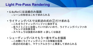 • G-Bufferには法線のみ描画
–シーンの形状はこれで求められる
• ライティングパスでは前述の式の②だけ求める
–これをライティングバッファに保存する
–各ライトごとに加算していけばいいので、ライティングバッファの
ブレンドは加算合成
–スペキュラは強度のみ保存 → 詳しくは後述
• シェーディングパスでもう一度モデルを描画
–この際にライティングバッファの情報を取得
–前述の式の通り、マテリアルカラーと乗算して求められる
Light Pre-Pass Rendering
 