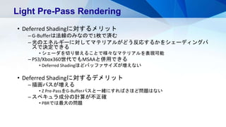 • Deferred Shadingに対するメリット
– G-Bufferは法線のみなので1枚で済む
– 光のエネルギーに対してマテリアルがどう反応するかをシェーディングパ
スで決定できる
• シェーダを切り替えることで様々なマテリアルを表現可能
– PS3/Xbox360世代でもMSAAと併用できる
• Deferred Shadingほどバッファサイズが増えない
• Deferred Shadingに対するデメリット
– 描画パスが増える
• Z Pre-PassをG-Bufferパスと一緒にすればさほど問題はない
– スペキュラ成分の計算が不正確
• PBRでは最大の問題
Light Pre-Pass Rendering
 