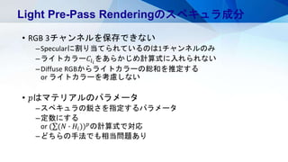 • RGB 3チャンネルを保存できない
–Specularに割り当てられているのは1チャンネルのみ
–ライトカラー𝐶𝑙 𝑖
をあらかじめ計算式に入れられない
–Diffuse RGBからライトカラーの総和を推定する
or ライトカラーを考慮しない
• 𝑝はマテリアルのパラメータ
–スペキュラの鋭さを指定するパラメータ
–定数にする
or ( (𝑁 ∙ 𝐻𝑖)) 𝑝
の計算式で対応
–どちらの手法でも相当問題あり
Light Pre-Pass Renderingのスペキュラ成分
 