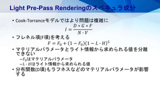 • Cook-Torranceモデルではより問題は複雑に
𝐼 =
𝐷 ∗ 𝐺 ∗ 𝐹
𝑁 ∙ 𝑉
• フレネル項(F項)を考える
𝐹 = 𝐹0 + 1 − 𝐹0 1 − 𝐿 ∙ 𝐻 5
• マテリアルパラメータとライト情報から求められる値を分離
できない
– 𝐹0はマテリアルパラメータ
– 𝐿 ∙ 𝐻はライト情報から求められる値
• 分布関数(D項)もラフネスなどのマテリアルパラメータが影響
する
Light Pre-Pass Renderingのスペキュラ成分
 