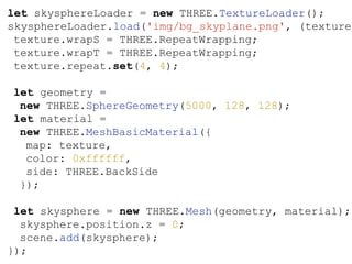 let skysphereLoader = new THREE.TextureLoader();
skysphereLoader.load('img/bg_skyplane.png', (texture)
texture.wrapS = THREE.RepeatWrapping;
texture.wrapT = THREE.RepeatWrapping;
texture.repeat.set(4, 4);
let geometry =
new THREE.SphereGeometry(5000, 128, 128);
let material =
new THREE.MeshBasicMaterial({
map: texture,
color: 0xffffff,
side: THREE.BackSide
});
let skysphere = new THREE.Mesh(geometry, material);
skysphere.position.z = 0;
scene.add(skysphere);
});
 