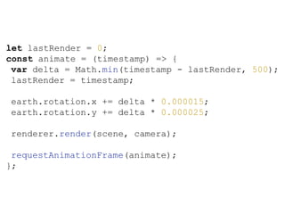 let lastRender = 0;
const animate = (timestamp) => {
var delta = Math.min(timestamp - lastRender, 500);
lastRender = timestamp;
earth.rotation.x += delta * 0.000015;
earth.rotation.y += delta * 0.000025;
renderer.render(scene, camera);
requestAnimationFrame(animate);
};
 