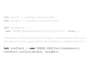 let width = window.innerWidth;
let height = window.innerHeight;
let renderer =
new THREE.WebGLRenderer({antialias: true});
renderer.setPixelRatio(window.devicePixelRatio);
document.body.appendChild(renderer.domElement);
let vreffect = new THREE.VREffect(renderer);
vreffect.setSize(width, height);
 