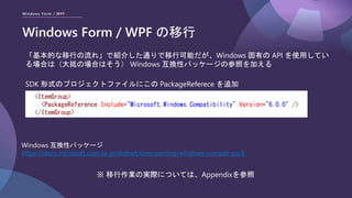 Windows Form / WPF
Windows Form / WPF の移行
「基本的な移行の流れ」で紹介した通りで移行可能だが、Windows 固有の API を使用してい
る場合は（大抵の場合はそう） Windows 互換性パッケージの参照を加える
※ 移行作業の実際については、Appendixを参照
<ItemGroup>
<PackageReference Include="Microsoft.Windows.Compatibility" Version="6.0.0" />
</ItemGroup>
Windows 互換性パッケージ
https://docs.microsoft.com/ja-jp/dotnet/core/porting/windows-compat-pack
SDK 形式のプロジェクトファイルにこの PackageReferece を追加
 