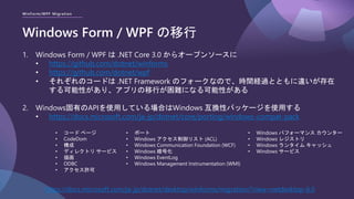 WinForm/WPF Migration
Windows Form / WPF の移行
1. Windows Form / WPF は .NET Core 3.0 からオープンソースに
• https://github.com/dotnet/winforms
• https://github.com/dotnet/wpf
• それぞれのコードは .NET Framework のフォークなので、時間経過とともに違いが存在
する可能性があり、アプリの移行が困難になる可能性がある
2. Windows固有のAPIを使用している場合はWindows 互換性パッケージを使用する
• https://docs.microsoft.com/ja-jp/dotnet/core/porting/windows-compat-pack
https://docs.microsoft.com/ja-jp/dotnet/desktop/winforms/migration/?view=netdesktop-6.0
• コード ページ
• CodeDom
• 構成
• ディレクトリ サービス
• 描画
• ODBC
• アクセス許可
• ポート
• Windows アクセス制御リスト (ACL)
• Windows Communication Foundation (WCF)
• Windows 暗号化
• Windows EventLog
• Windows Management Instrumentation (WMI)
• Windows パフォーマンス カウンター
• Windows レジストリ
• Windows ランタイム キャッシュ
• Windows サービス
 