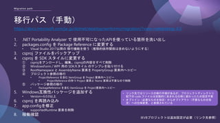 Migration path
移行パス（手動）
https://docs.microsoft.com/ja-jp/dotnet/desktop/winforms/migration/?view=netdesktop-6.0
1. .NET Portability Analyzer で 使用不可になったAPIを使っている箇所を洗い出し
2. packages.config を Package Reference に変更する
• Visual Studio 2017以降の 移行機能を使う（推移的依存関係は含めないようにする）
3. csproj ファイルをバックアップ
4. csproj を SDK スタイルに変更する
① csprojをアンロードし、編集。csprojの内容をすべて削除
② WindowsForm / WPF 用の SDKスタイル のテンプレを貼り付ける
③ RootNamespace と AssemblyName 要素を PropertyGroup 要素内へコピー
④ プロジェクト参照の移行
• ProjectReference を含む ItemGroup を Project 要素内へコピー
• ProjectReference の持つ Project 要素と Name 要素は不要なので削除
⑤ パッケージ参照の移行
• PackageReference を含む ItemGroup を Project要素内へコピー
5. Windows互換性パッケージを追加する
• Version=6.0.0以上
6. csproj を再読み込み
7. app.configを修正
• supportedRuntime 要素を削除
8. 稼働確認
• リンク先ではリソースの移行手順があるが、プロジェクトディレクトリ
配下の code ファイルは自動的に含まれる仕様に変わったため設定不要
• オプトイン（必要なものを指定）からオプトアウト（不要なものを指
定）への仕様変更、と表現されている
※VBプロジェクトは追加設定が必要（リンク先参照）
 