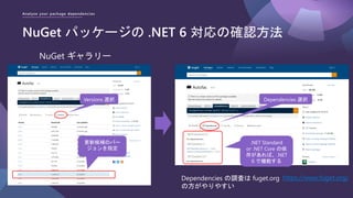 Analyze your package dependencies
NuGet パッケージの .NET 6 対応の確認方法
NuGet ギャラリー
更新候補のバー
ジョンを指定
.NET Standard
or .NET Core の依
存があれば、.NET
6 で機能する
Versions 選択 Dependencies 選択
Dependencies の調査は fuget.org
の方がやりやすい
https://www.fuget.org/
 