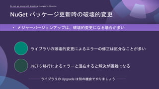 Do not go along with breaking changes to libraries
NuGet パッケージ更新時の破壊的変更
• メジャーバージョンアップは、破壊的変更になる場合が多い
ライブラリの破壊的変更によるエラーの修正は厄介なことが多い
.NET 6 移行によるエラーと混在すると解決が困難になる
ライブラリの Upgrade は別の機会でやりましょう
 