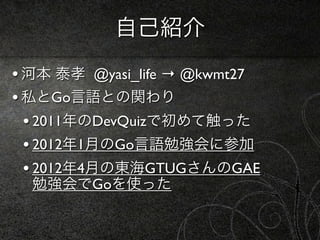 自己紹介
• 河本 泰孝 @yasi_life → @kwmt27
• 私とGo言語との関わり
  • 2011年のDevQuizで初めて触った
  • 2012年1月のGo言語勉強会に参加
  • 2012年4月の東海GTUGさんのGAE
  勉強会でGoを使った
 