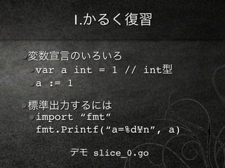 1.かるく復習

変数宣言のいろいろ
 var a int = 1 // int型
 a := 1

標準出力するには
 import “fmt”
 fmt.Printf(“a=%d¥n”, a)

      デモ slice_0.go
 