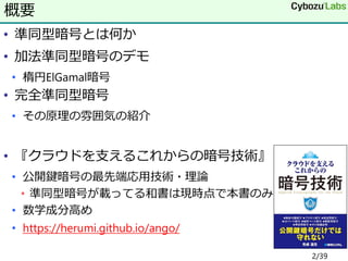 • 準同型暗号とは何か
• 加法準同型暗号のデモ
• 楕円ElGamal暗号
• 完全準同型暗号
• その原理の雰囲気の紹介
• 『クラウドを支えるこれからの暗号技術』
• 公開鍵暗号の最先端応用技術・理論
• 準同型暗号が載ってる和書は現時点で本書のみ
• 数学成分高め
• https://herumi.github.io/ango/
概要
2/39
 