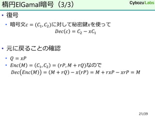 • 復号
• 暗号文𝑐 = (𝐶1, 𝐶2)に対して秘密鍵𝑥を使って
𝐷𝑒𝑐 𝑐 = 𝐶2 − 𝑥𝐶1
• 元に戻ることの確認
• 𝑄 = 𝑥𝑃
• 𝐸𝑛𝑐 𝑀 = 𝐶1, 𝐶2 = (𝑟𝑃, 𝑀 + 𝑟𝑄)なので
𝐷𝑒𝑐 𝐸𝑛𝑐 𝑀 = 𝑀 + 𝑟𝑄 − 𝑥 𝑟𝑃 = 𝑀 + 𝑟𝑥𝑃 − 𝑥𝑟𝑃 = 𝑀
楕円ElGamal暗号（3/3）
21/39
 