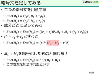 • 二つの暗号文を用意する
• 𝐸𝑛𝑐 𝑀1 = 𝑟1 𝑃, 𝑀1 + 𝑟1 𝑄
• 𝐸𝑛𝑐 𝑀2 = (𝑟2 𝑃, 𝑀2 + 𝑟2 𝑄)
• 成分ごとに足してみる
• 𝐸𝑛𝑐 𝑀1 + 𝐸𝑛𝑐 𝑀2 = ( 𝑟1 + 𝑟2 𝑃, 𝑀1 + 𝑀2 + 𝑟1 + 𝑟2 𝑄)
• 𝑟′
= 𝑟1 + 𝑟2とすると
• 𝐸𝑛𝑐 𝑀1 + 𝐸𝑛𝑐 𝑀2 = (𝑟′ 𝑃, 𝑀1 + 𝑀2 + 𝑟′ 𝑄)
• 𝑀1 + 𝑀2を暗号化したものと同じ形！
• 𝐸𝑛𝑐 𝑀1 + 𝐸𝑛𝑐 𝑀2 = 𝐸𝑛𝑐(𝑀1 + 𝑀2)
• この性質を加法準同型という
暗号文を足してみる
24/39
 