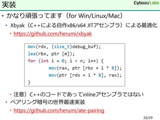 • かなり頑張ってます（for Win/Linux/Mac）
• Xbyak（C++による自作x86/x64 JITアセンブラ）による最適化
• https://github.com/herumi/xbyak
• 注意）C++のコードであってinlineアセンブラではない
• ペアリング暗号の世界最速実装
• https://github.com/herumi/ate-pairing
実装
26/39
 