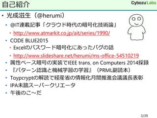 • 光成滋生（@herumi）
• @IT連載記事「クラウド時代の暗号化技術論」
• http://www.atmarkit.co.jp/ait/series/1990/
• CODE BLUE2015
• Excelのパスワード暗号化にあったバグの話
• http://www.slideshare.net/herumi/ms-office-54510219
• 属性ベース暗号の実装でIEEE trans. on Computers 2014採録
• 『パターン認識と機械学習の学習』（PRML副読本）
• Toypcryptの解読で経産省の情報化月間推進会議議長表彰
• IPA未踏スーパークリエータ
• 午後のこ～だ
自己紹介
3/39
 