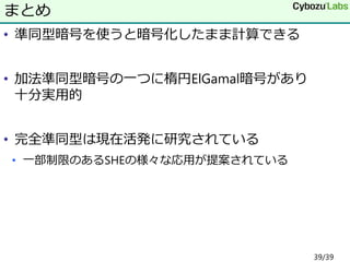 • 準同型暗号を使うと暗号化したまま計算できる
• 加法準同型暗号の一つに楕円ElGamal暗号があり
十分実用的
• 完全準同型は現在活発に研究されている
• 一部制限のあるSHEの様々な応用が提案されている
まとめ
39/39
 