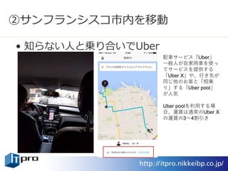 ②サンフランシスコ市内を移動
• 知らない人と乗り合いでUber
配車サービス「Uber」
一般人が自家用車を使っ
てサービスを提供する
「Uber X」や、行き先が
同じ他のお客と「相乗
り」する「Uber pool」
が人気
Uber poolを利用する場
合、運賃は通常のUber X
の運賃の3～4割引き
 