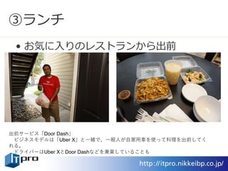 ③ランチ
• お気に入りのレストランから出前
出前サービス「Door Dash」
ビジネスモデルは「Uber X」と一緒で、一般人が自家用車を使って料理を出前してく
れる。
ドライバーはUber XとDoor Dashなどを兼業していることも
 