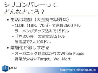 シリコンバレーって
どんなところ？
• 生活は地獄（大金持ち以外は）
– 1LDK（1BR、70㎡）で家賃2600ドル
– ラーメンがチップ込みで15ドル
– 「やよい軒」の定食18.5ドル
– 居酒屋で2人100ドル
• 階層化が激しすぎる
– オーガニック野菜ばかりのWhole Foods
– 野菜が少ないTarget、Wal-Mart
 