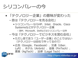 シリコンバレーの今
• 「テクノロジー企業」の意味が変わった
– 昔は「テクノロジーを売る会社」
• シリコンバレーならHP、Intel、Oracle、Cisco
Systemsなどがテクノロジー企業
– IBM、Microsoft、Dellなどはシリコンバレー以外
– 今は「テクノロジーでビジネスを営む会社」
• ただし昔で言う「ユーザー企業」のことではない
（テクノロジーは自社で作ってるので）
• 広告（Google、Facebook）、交通（Uber、
Lyft）、ホテル（Airbnb）、金融（FinTech）、
農業（AgTech）、法律（Legal Tech）…
 