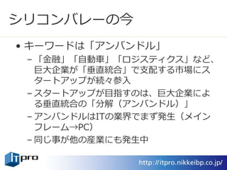 シリコンバレーの今
• キーワードは「アンバンドル」
– 「金融」「自動車」「ロジスティクス」など、
巨大企業が「垂直統合」で支配する市場にス
タートアップが続々参入
– スタートアップが目指すのは、巨大企業によ
る垂直統合の「分解（アンバンドル）」
– アンバンドルはITの業界でまず発生（メイン
フレーム→PC）
– 同じ事が他の産業にも発生中
 