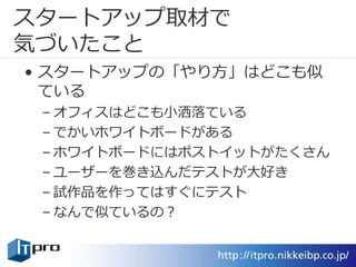 スタートアップ取材で
気づいたこと
• スタートアップの「やり方」はどこも似
ている
– オフィスはどこも小洒落ている
– でかいホワイトボードがある
– ホワイトボードにはポストイットがたくさん
– ユーザーを巻き込んだテストが大好き
– 試作品を作ってはすぐにテスト
– なんで似ているの？
 