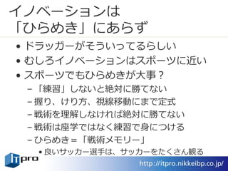 イノベーションは
「ひらめき」にあらず
• ドラッガーがそういってるらしい
• むしろイノベーションはスポーツに近い
• スポーツでもひらめきが大事？
– 「練習」しないと絶対に勝てない
– 握り、けり方、視線移動にまで定式
– 戦術を理解しなければ絶対に勝てない
– 戦術は座学ではなく練習で身につける
– ひらめき＝「戦術メモリー」
• 良いサッカー選手は、サッカーをたくさん観る
 