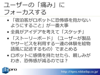 ユーザーの「痛み」に
フォーカスする
• 「宿泊客がロボットに恐怖感を抱かない
ようにすること」が一番大事
• 全員がアイデアを考えて「スケッチ」
• 「ストーリーボード」（ユーザーが製品
やサービスを利用する一連の体験を絵物
語風に記述するもの）でまとめる
• ロボットに感情を持たせたら、親しみが
わき、恐怖感が減るのでは？
 