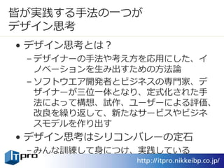 皆が実践する手法の一つが
デザイン思考
• デザイン思考とは？
– デザイナーの手法や考え方を応用にした、イ
ノベーションを生み出すための方法論
– ソフトウエア開発者とビジネスの専門家、デ
ザイナーが三位一体となり、定式化された手
法によって構想、試作、ユーザーによる評価、
改良を繰り返して、新たなサービスやビジネ
スモデルを作り出す
• デザイン思考はシリコンバレーの定石
– みんな訓練して身につけ、実践している
 