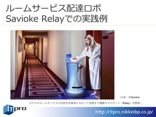 ルームサービス配達ロボ
Savioke Relayでの実践例
ホテルのルームサービスの品物を従業員に代わって部屋まで運搬するロボット「Relay」を開発。
（出典：米Savioke）
 