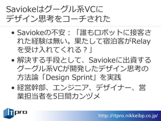 Saviokeはグーグル系VCに
デザイン思考をコーチされた
• Saviokeの不安：「誰もロボットに接客さ
れた経験は無い。果たして宿泊客がRelay
を受け入れてくれる？」
• 解決する手段として、Saviokeに出資する
グーグル系VCが開発したデザイン思考の
方法論「Design Sprint」を実践
• 経営幹部、エンジニア、デザイナー、営
業担当者を5日間カンヅメ
 