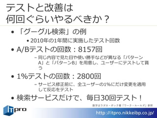 テストと改善は
何回ぐらいやるべきか？
• 「グーグル検索」の例
• 2010年の1年間に実施したテスト回数
• A/Bテストの回数：8157回
– 同じ内容で見た目や使い勝手などが異なる「パターン
A」と「パターンB」を用意し、ユーザーにテストして貰
う
• 1％テストの回数：2800回
– サービス修正前に、全ユーザーの1％にだけ変更を適用
して反応をテスト
• 検索サービスだけで、毎日30回テスト！
数字はラズロ・ボック著「ワーク・ルールズ」参照
 